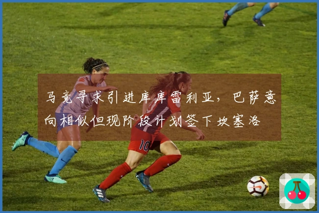 马竞寻求引进库库雷利亚，巴萨意向相似但现阶段计划签下坎塞洛